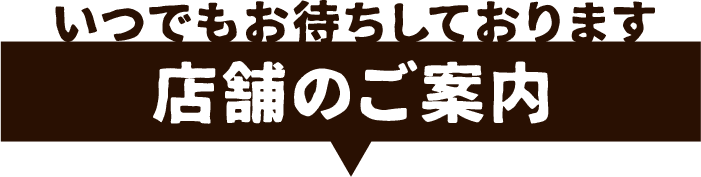 いつでもお待ちしております。店舗のご案内