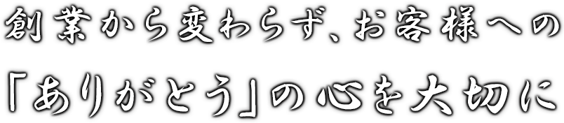 創業から変わらず、お客様へ「ありがとう」の心を大切に